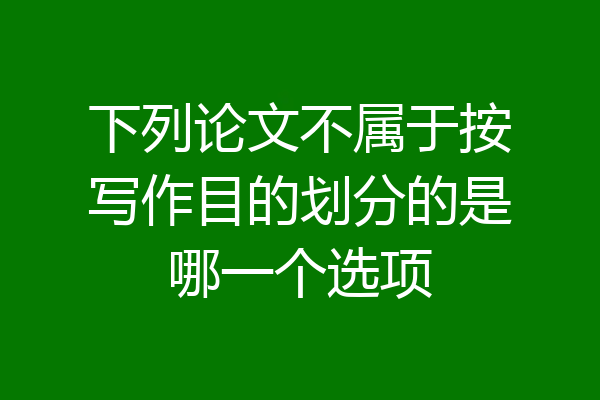 下列论文不属于按写作目的划分的是哪一个选项