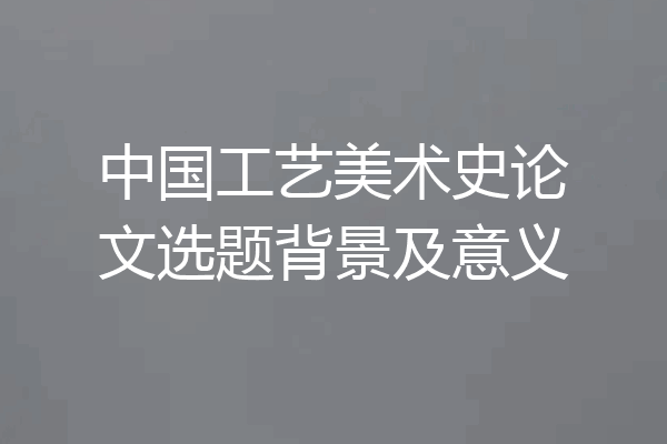 中国工艺美术史论文选题背景及意义