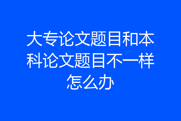 大专论文题目和本科论文题目不一样怎么办