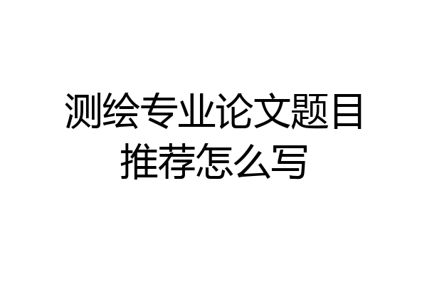 测绘专业论文题目推荐怎么写