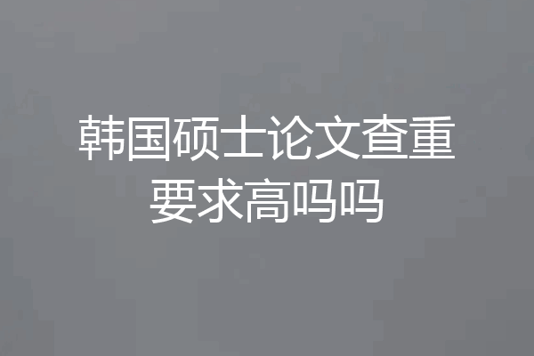 韩国硕士论文查重要求高吗吗