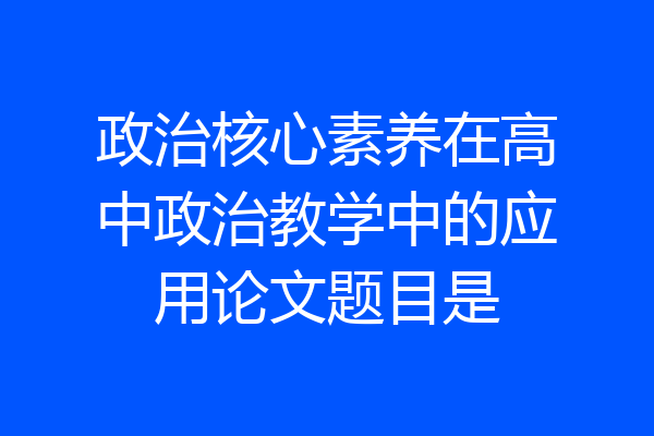 政治核心素养在高中政治教学中的应用论文题目是