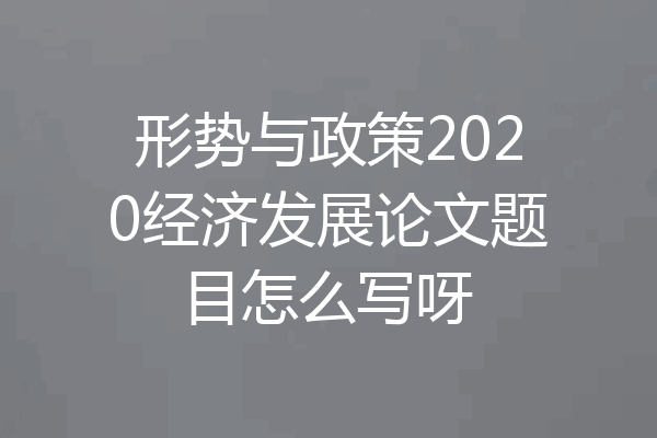 形势与政策2020经济发展论文题目怎么写呀