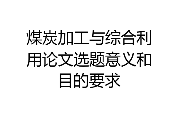 煤炭加工与综合利用论文选题意义和目的要求
