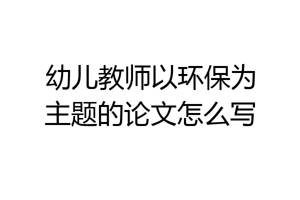 幼儿教师以环保为主题的论文怎么写