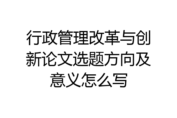 行政管理改革与创新论文选题方向及意义怎么写