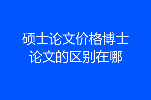 硕士论文价格博士论文的区别在哪