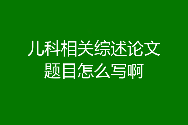 儿科相关综述论文题目怎么写啊