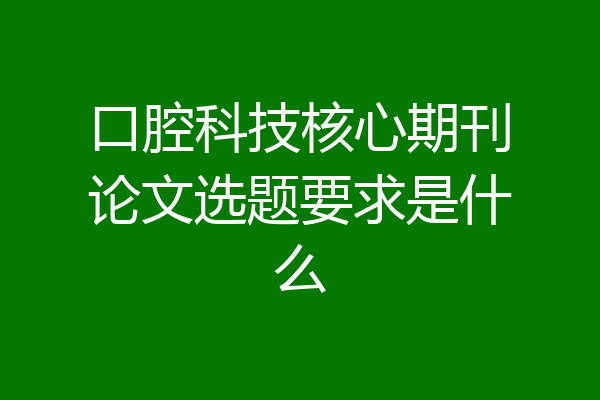 口腔科技核心期刊论文选题要求是什么