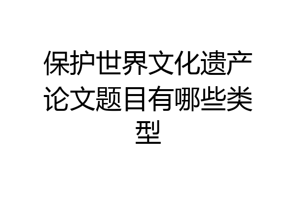 保护世界文化遗产论文题目有哪些类型