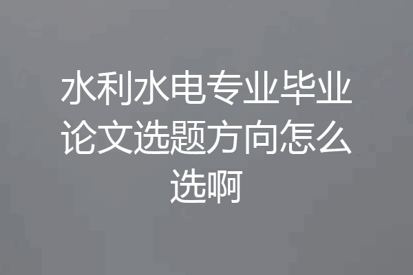 水利水电专业毕业论文选题方向怎么选啊