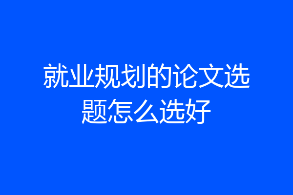 就业规划的论文选题怎么选好