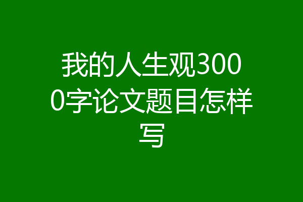 我的人生观3000字论文题目怎样写
