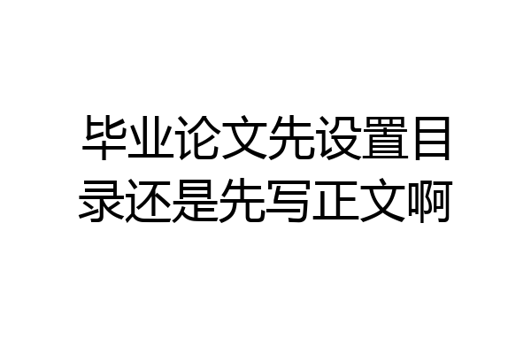 毕业论文先设置目录还是先写正文啊