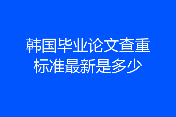 韩国毕业论文查重标准最新是多少