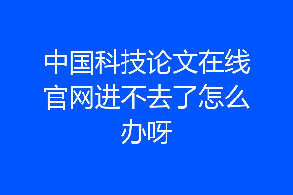 中国科技论文在线官网进不去了怎么办呀