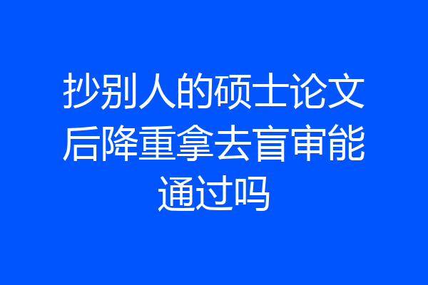 抄别人的硕士论文后降重拿去盲审能通过吗