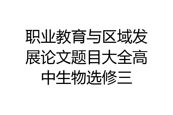 职业教育与区域发展论文题目大全高中生物选修三
