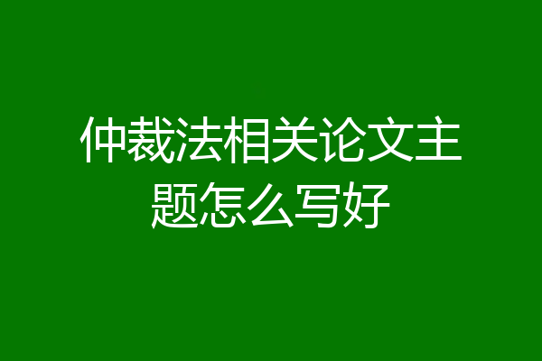 仲裁法相关论文主题怎么写好