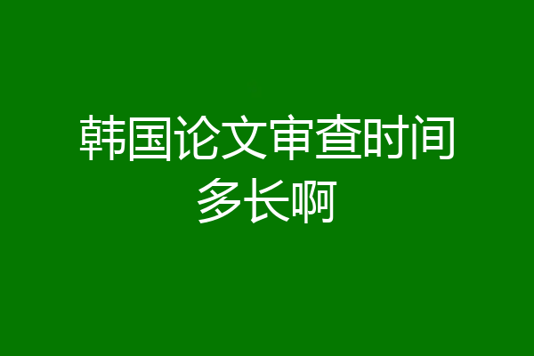 韩国论文审查时间多长啊