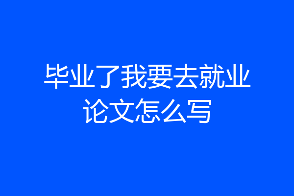毕业了我要去就业论文怎么写