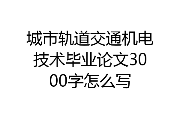 城市轨道交通机电技术毕业论文3000字怎么写