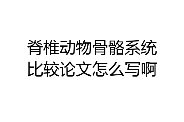 脊椎动物骨骼系统比较论文怎么写啊