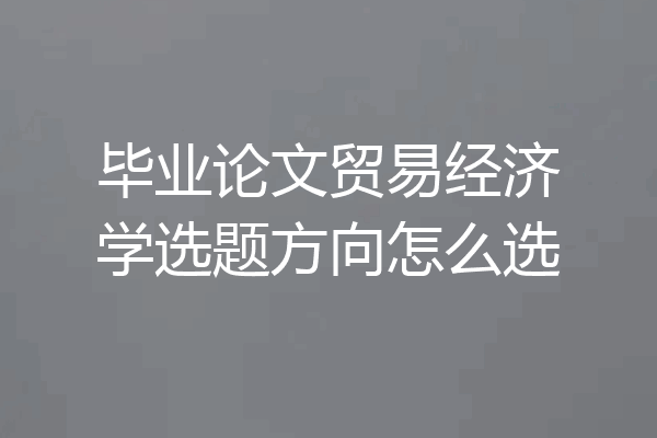毕业论文贸易经济学选题方向怎么选