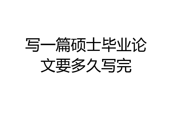 写一篇硕士毕业论文要多久写完