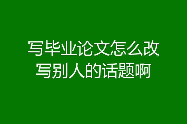 写毕业论文怎么改写别人的话题啊