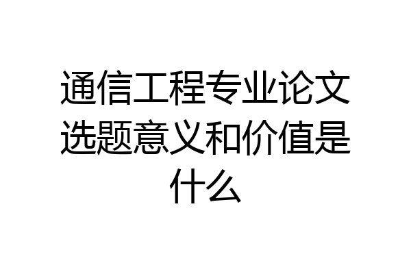 通信工程专业论文选题意义和价值是什么