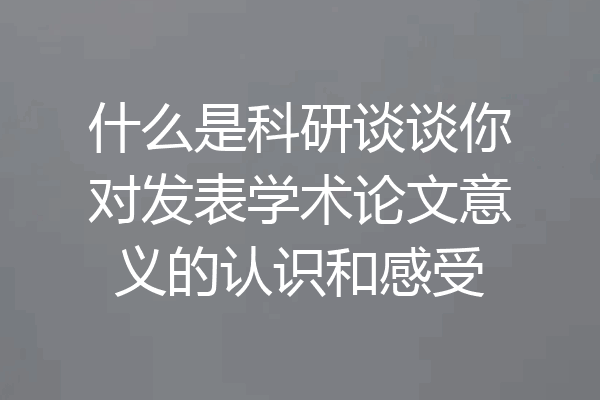 什么是科研谈谈你对发表学术论文意义的认识和感受