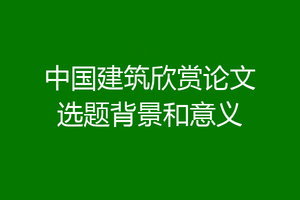 中国建筑欣赏论文选题背景和意义