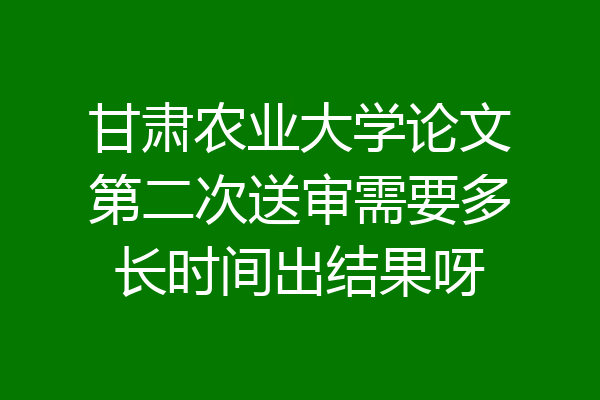 甘肃农业大学论文第二次送审需要多长时间出结果呀