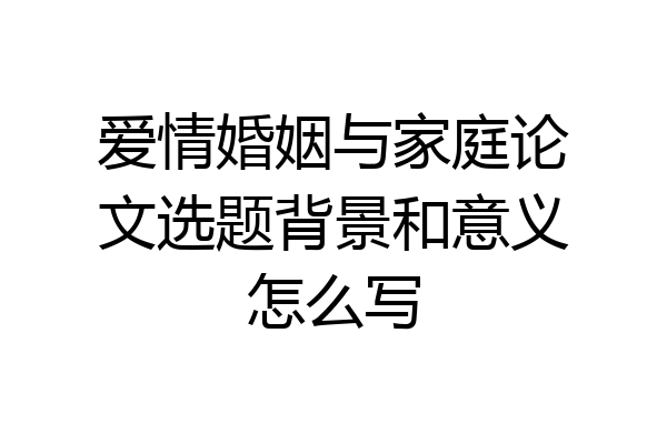 爱情婚姻与家庭论文选题背景和意义怎么写