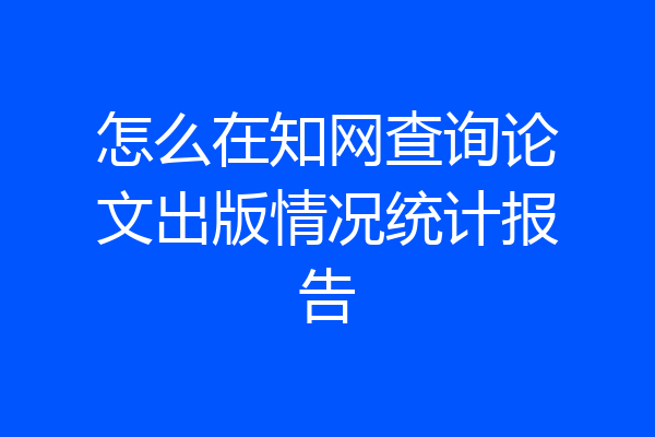 怎么在知网查询论文出版情况统计报告