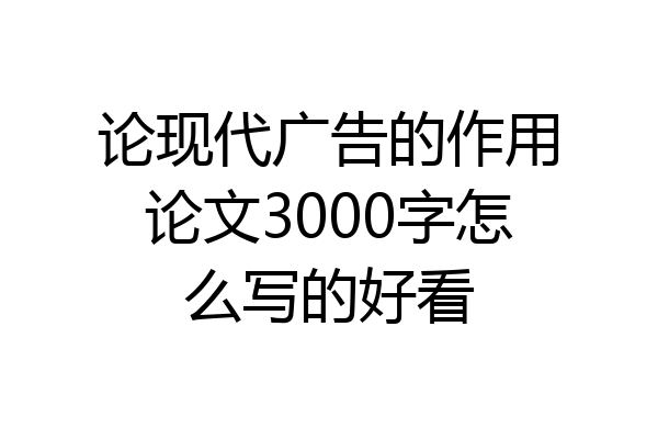 论现代广告的作用论文3000字怎么写的好看