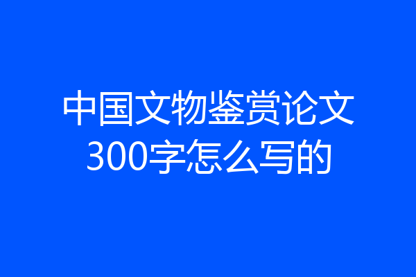 中国文物鉴赏论文300字怎么写的