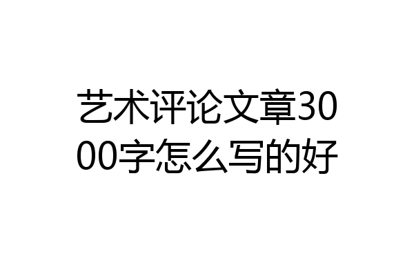 艺术评论文章3000字怎么写的好