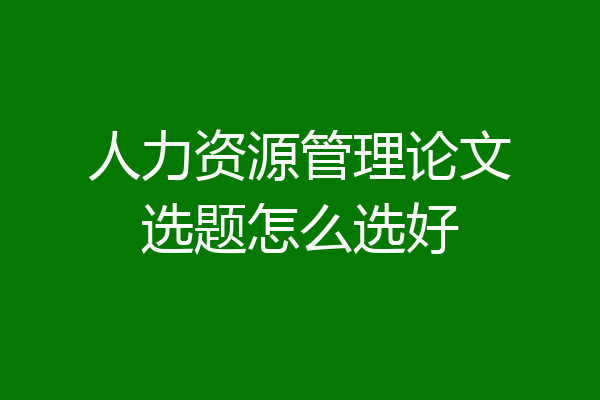 人力资源管理论文选题怎么选好