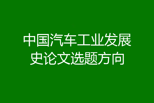中国汽车工业发展史论文选题方向