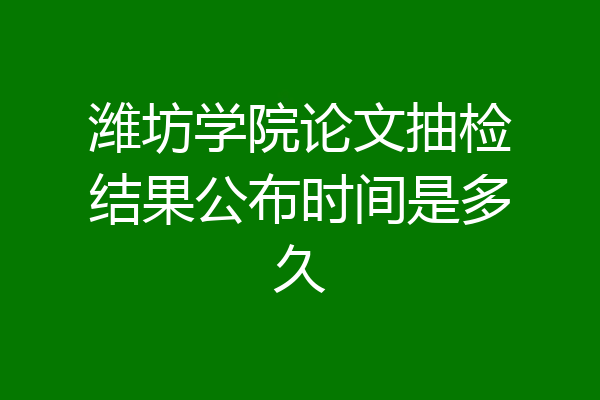潍坊学院论文抽检结果公布时间是多久
