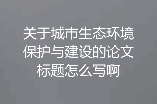 关于城市生态环境保护与建设的论文标题怎么写啊