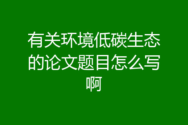 有关环境低碳生态的论文题目怎么写啊