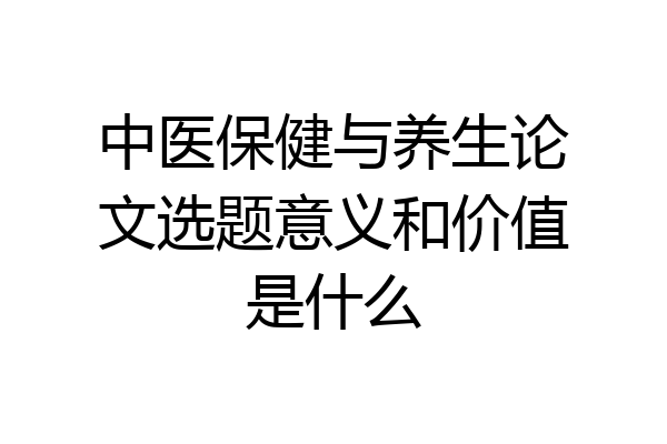 中医保健与养生论文选题意义和价值是什么