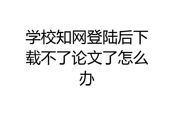 学校知网登陆后下载不了论文了怎么办