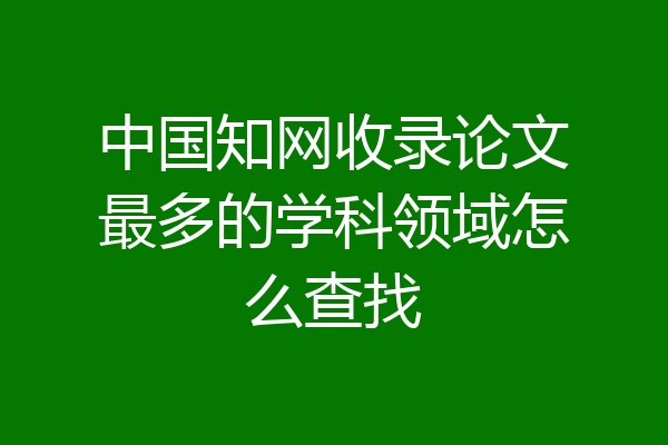 中国知网收录论文最多的学科领域怎么查找