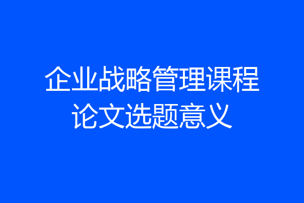 企业战略管理课程论文选题意义