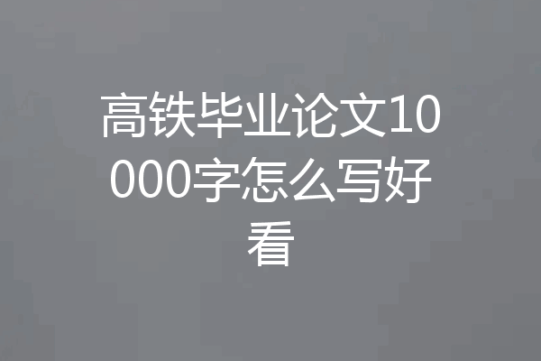 高铁毕业论文10000字怎么写好看
