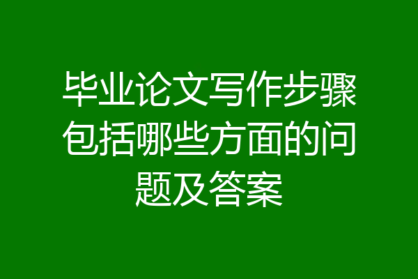 毕业论文写作步骤包括哪些方面的问题及答案